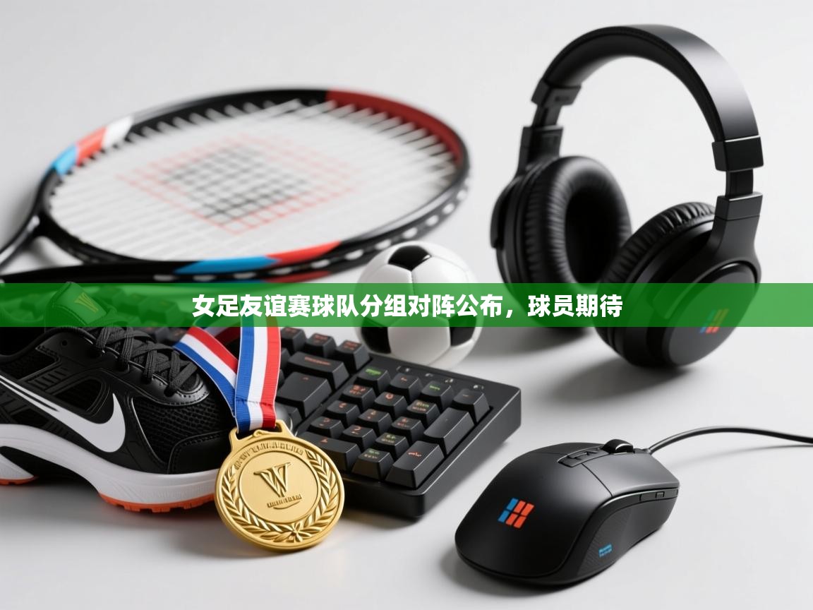 开云体育app投诉-女足友谊赛球队分组对阵公布，球员期待  第2张