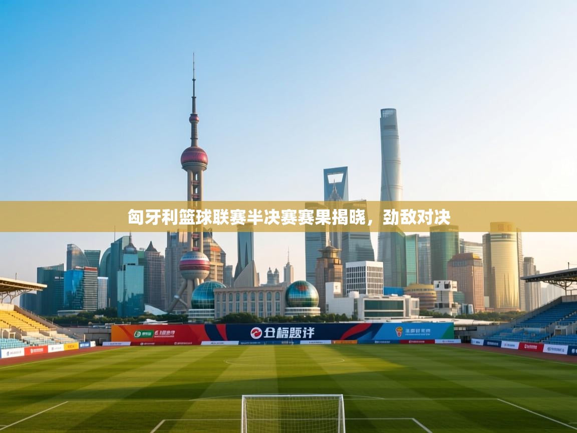 -匈牙利篮球联赛半决赛赛果揭晓,劲敌对决 第1张