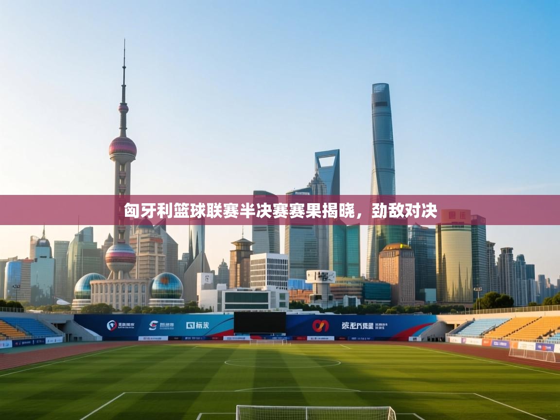 -匈牙利篮球联赛半决赛赛果揭晓,劲敌对决 第2张