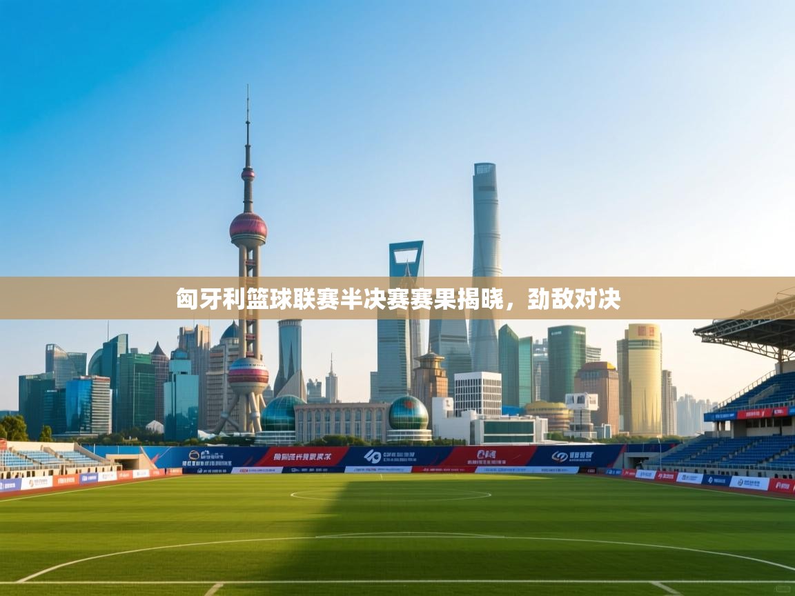 -匈牙利篮球联赛半决赛赛果揭晓,劲敌对决 第3张